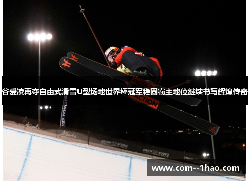 谷爱凌再夺自由式滑雪U型场地世界杯冠军稳固霸主地位继续书写辉煌传奇
