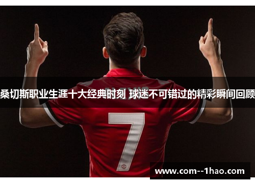 桑切斯职业生涯十大经典时刻 球迷不可错过的精彩瞬间回顾