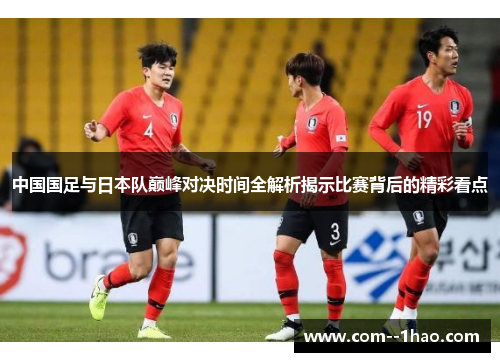 中国国足与日本队巅峰对决时间全解析揭示比赛背后的精彩看点