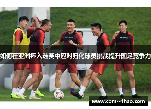 如何在亚洲杯入选赛中应对归化球员挑战提升国足竞争力 如何在亚洲杯入选赛中应对归化球员挑战提升国足竞争力