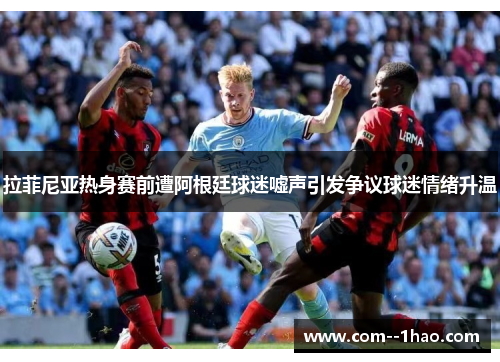 拉菲尼亚热身赛前遭阿根廷球迷嘘声引发争议球迷情绪升温