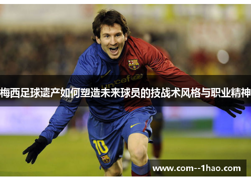 梅西足球遗产如何塑造未来球员的技战术风格与职业精神 梅西足球遗产如何塑造未来球员的技战术风格与职业精神