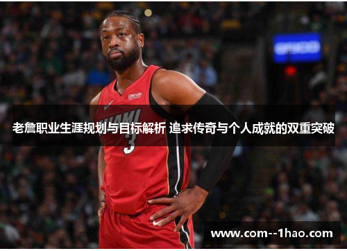 老詹职业生涯规划与目标解析 追求传奇与个人成就的双重突破
