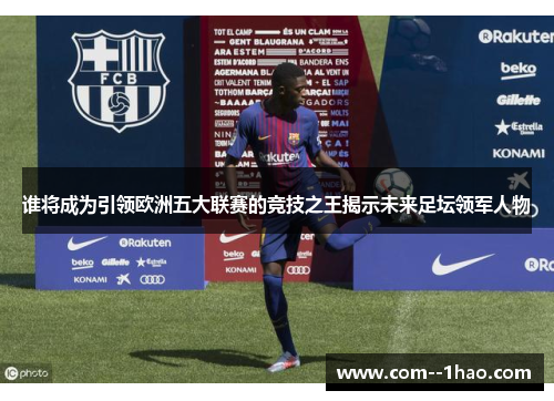 谁将成为引领欧洲五大联赛的竞技之王揭示未来足坛领军人物 谁将成为引领欧洲五大联赛的竞技之王揭示未来足坛领军人物