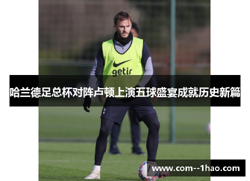 哈兰德足总杯对阵卢顿上演五球盛宴成就历史新篇