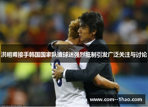洪明甫接手韩国国家队遭球迷强烈抵制引发广泛关注与讨论