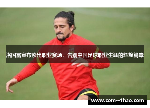 洛国富宣布淡出职业赛场,告别中国足球职业生涯的辉煌篇章 洛国富宣布淡出职业赛场,告别中国足球职业生涯的辉煌篇章